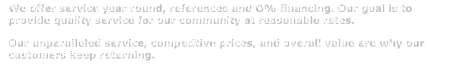 We offer service year round, references and O% financing. Our goal is to provide quality service for our community at reasonable rates.  Our unparalleled service, competitive prices, and overall value are why our customers keep returning.