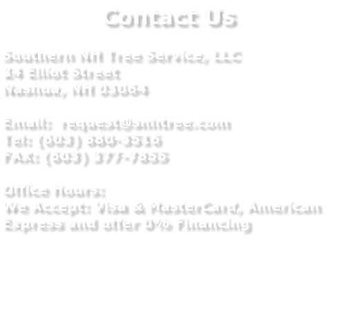 Contact Us  Southern NH Tree Service, LLC 24 Elliot Street Nashua, NH 03064  Email:  request@snhtree.com Tel: (603) 880-3516 FAX: (603) 377-7855  Office Hours: We Accept: Visa & MasterCard, American Express and offer 0% Financing
