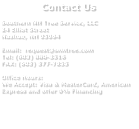 Contact Us  Southern NH Tree Service, LLC 24 Elliot Street Nashua, NH 03064  Email:  request@snhtree.com Tel: (603) 880-3516 FAX: (603) 377-7855  Office Hours: We Accept: Visa & MasterCard, American Express and offer 0% Financing